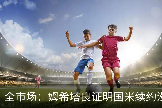 全市场：姆希塔良证明国米续约没错，他用表现证明自己的价值