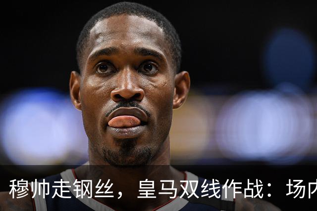 穆帅走钢丝，皇马双线作战：场内争三分 + 场外继续对峙西甲主席特瓦斯