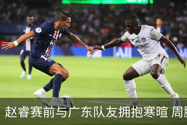 赵睿赛前与广东队友拥抱寒暄 周鹏明确表态即将退役